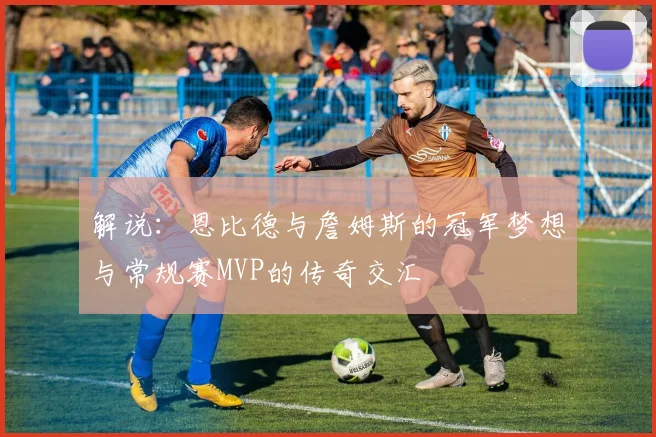 解说：恩比德与詹姆斯的冠军梦想与常规赛MVP的传奇交汇