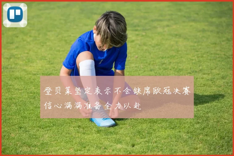 登贝莱坚定表示不会缺席欧冠决赛信心满满准备全力以赴