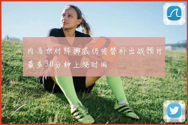 内马尔对阵挪威仍将替补出战预计最多30分钟上场时间