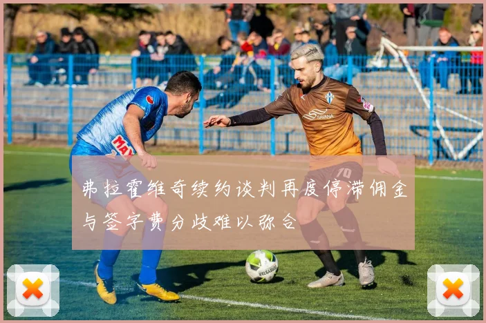 弗拉霍维奇续约谈判再度停滞佣金与签字费分歧难以弥合