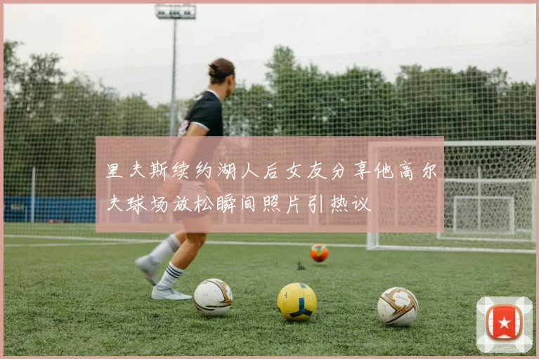 里夫斯续约湖人后女友分享他高尔夫球场放松瞬间照片引热议
