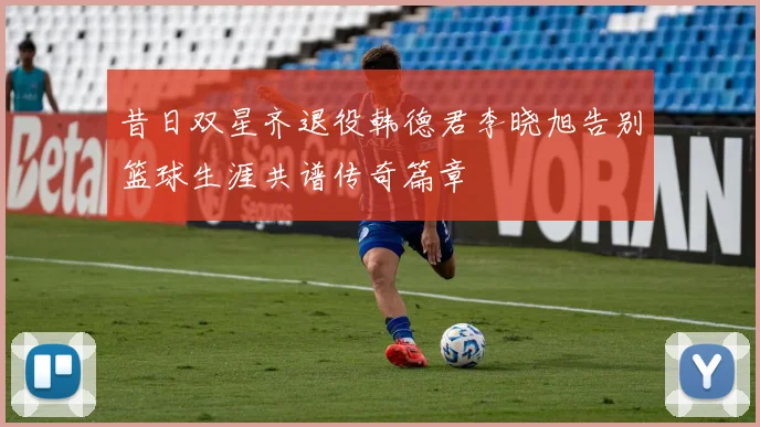 昔日双星齐退役韩德君李晓旭告别篮球生涯共谱传奇篇章