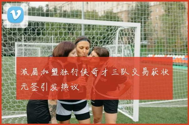浓眉加盟独行侠奇才三队交易获状元签引发热议