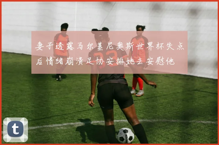 妻子透露马尔基尼奥斯世界杯失点后情绪崩溃足协安排她去安慰他