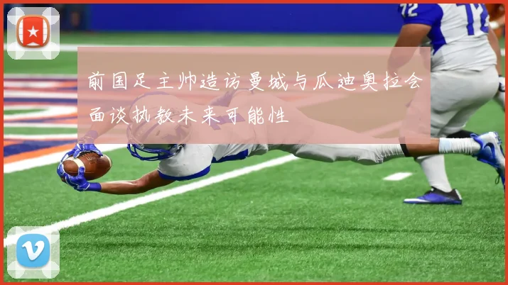 前国足主帅造访曼城与瓜迪奥拉会面谈执教未来可能性