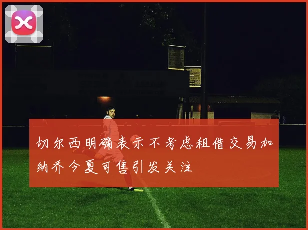 切尔西明确表示不考虑租借交易加纳乔今夏可售引发关注