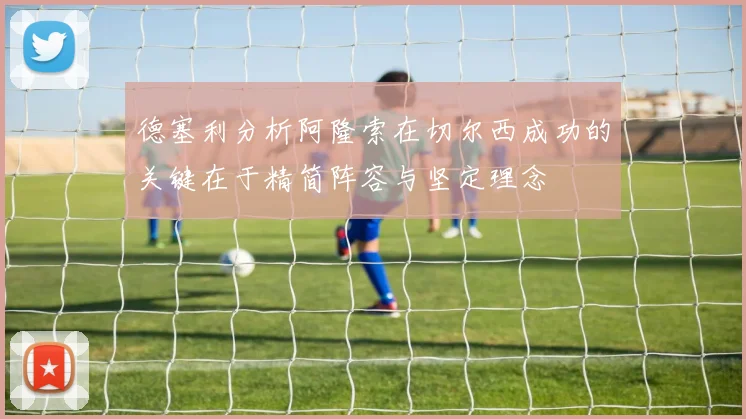 德塞利分析阿隆索在切尔西成功的关键在于精简阵容与坚定理念