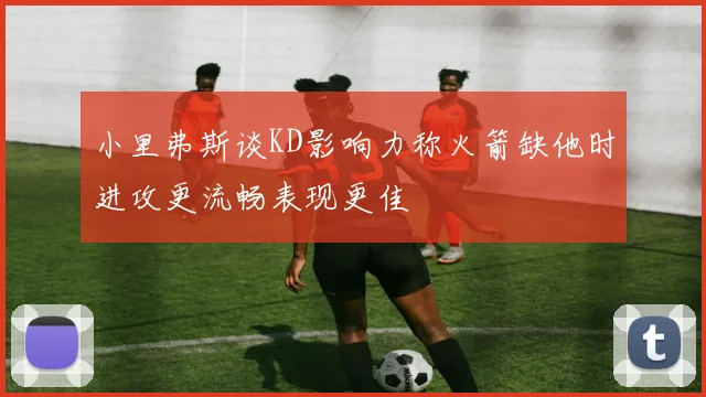 小里弗斯谈KD影响力称火箭缺他时进攻更流畅表现更佳