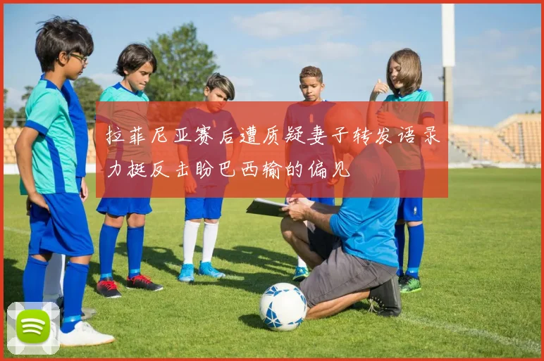 拉菲尼亚赛后遭质疑妻子转发语录力挺反击盼巴西输的偏见