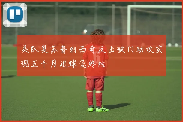 美队复苏普利西奇反击破门助攻实现五个月进球荒终结