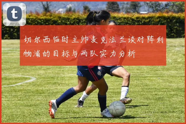 切尔西临时主帅麦克法兰谈对阵利物浦的目标与两队实力分析