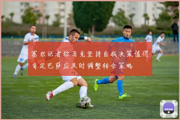 塞尔记者称马竞坚持自我决策值得肯定巴萨应及时调整转会策略