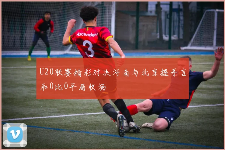 U20联赛精彩对决河南与北京握手言和0比0平局收场